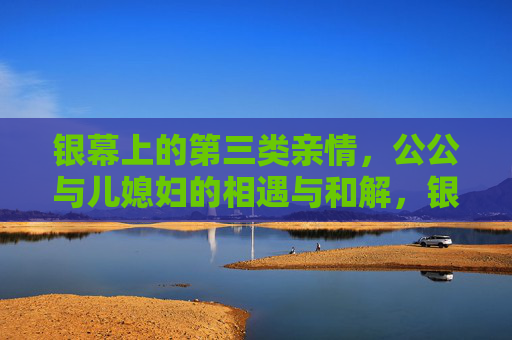 银幕上的第三类亲情,公公与儿媳妇的相遇与和解,银幕上的第三类亲情,公公与儿媳妇的相遇与和解 银幕上的第三类亲情,公公与儿媳妇的相遇与和解,银幕上的第三类亲情,公公与儿媳妇的相遇与和解