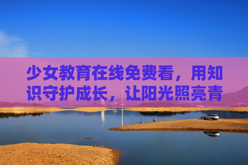 少女教育在线免费看,用知识守护成长,让阳光照亮青春,少女教育免费看,知识守护成长,阳光照亮青春 少女教育在线免费看,用知识守护成长,让阳光照亮青春,少女教育免费看,知识守护成长,阳光照亮青春