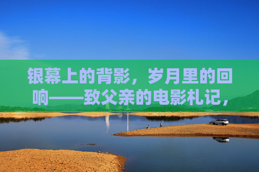 银幕上的背影,岁月里的回响——致父亲的电影札记,银幕背影,岁月回响——致父亲 银幕上的背影,岁月里的回响——致父亲的电影札记,银幕背影,岁月回响——致父亲