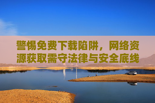 警惕免费下载陷阱，网络资源获取需守法律与安全底线，警惕免费下载陷阱，网络资源获取需守法律与安全底线
