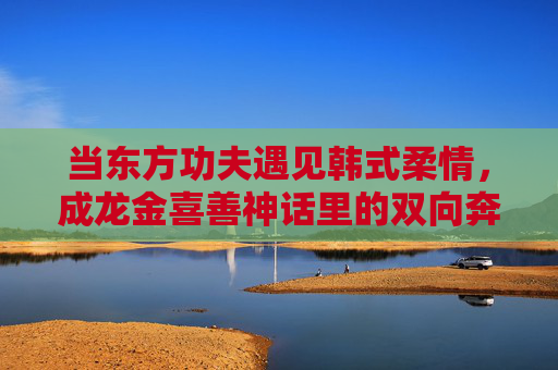 当东方功夫遇见韩式柔情,成龙金喜善神话里的双向奔赴,东方功夫×韩式柔情,成龙金喜善的神话双向奔赴 当东方功夫遇见韩式柔情,成龙金喜善神话里的双向奔赴,东方功夫×韩式柔情,成龙金喜善的神话双向奔赴