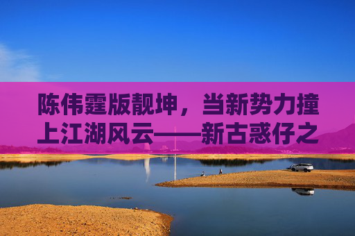 陈伟霆版靓坤，当新势力撞上江湖风云——新古惑仔之江湖新秩序的传承与锋芒，陈伟霆版靓坤，新势力江湖风云，新古惑仔传承锋芒