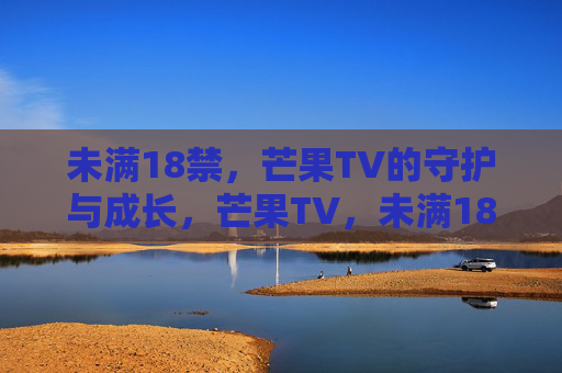 未满18禁,芒果TV的守护与成长,芒果TV,未满18禁的守护与成长 未满18禁,芒果TV的守护与成长,芒果TV,未满18禁的守护与成长