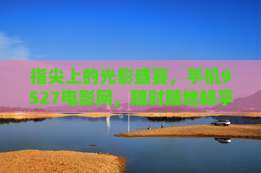 指尖上的光影盛宴,手机9527电影网,随时随地畅享电影时光,手机9527电影网,指尖光影盛宴,随时随地畅享电影时光 指尖上的光影盛宴,手机9527电影网,随时随地畅享电影时光,手机9527电影网,指尖光影盛宴,随时随地畅享电影时光