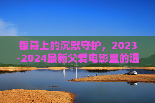 银幕上的沉默守护,2023-2024最新父爱电影里的温柔与力量,银幕沉默守护,2023-2024父爱电影的温柔力量 银幕上的沉默守护,2023-2024最新父爱电影里的温柔与力量,银幕沉默守护,2023-2024父爱电影的温柔力量