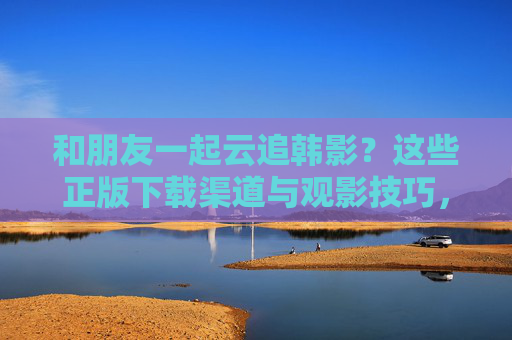 和朋友一起云追韩影?这些正版下载渠道与观影技巧,收藏备用!云追韩影指南,正版下载渠道与观影技巧,收藏备用! 和朋友一起云追韩影?这些正版下载渠道与观影技巧,收藏备用!云追韩影指南,正版下载渠道与观影技巧,收藏备用!