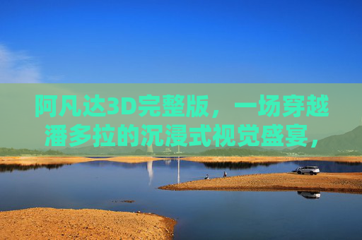阿凡达3D完整版,一场穿越潘多拉的沉浸式视觉盛宴,阿凡达3D完整版,穿越潘多拉的沉浸式视觉盛宴 阿凡达3D完整版,一场穿越潘多拉的沉浸式视觉盛宴,阿凡达3D完整版,穿越潘多拉的沉浸式视觉盛宴
