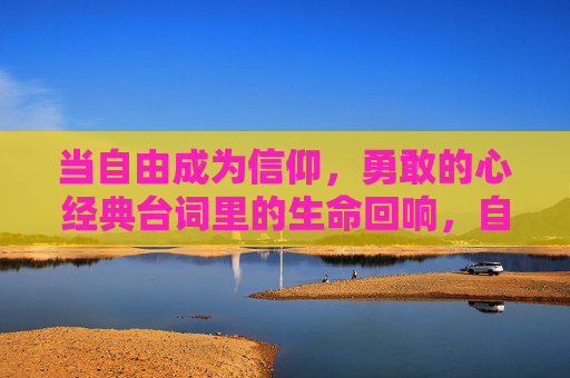 当自由成为信仰，勇敢的心经典台词里的生命回响，自由即信仰，勇敢的心经典台词的生命回响