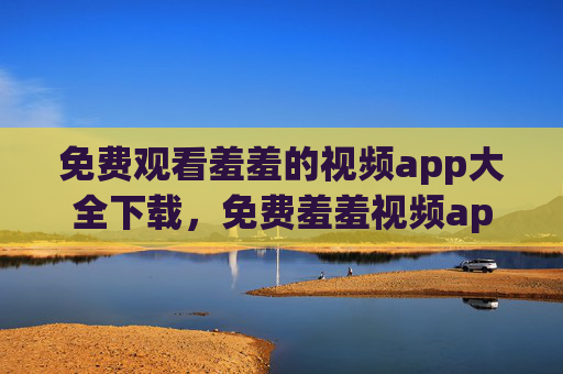 免费观看羞羞的视频app大全下载,免费羞羞视频app下载大全 免费观看羞羞的视频app大全下载,免费羞羞视频app下载大全