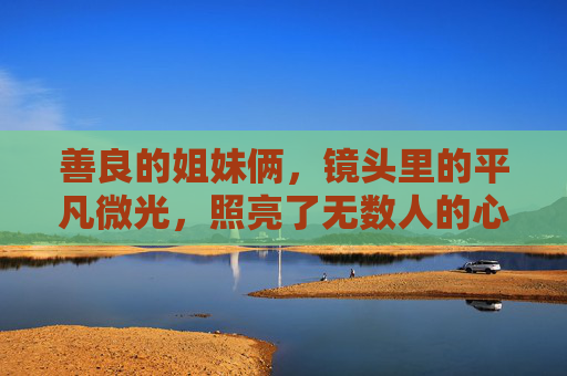 善良的姐妹俩,镜头里的平凡微光,照亮了无数人的心,姐妹微光,平凡善意暖人心 善良的姐妹俩,镜头里的平凡微光,照亮了无数人的心,姐妹微光,平凡善意暖人心