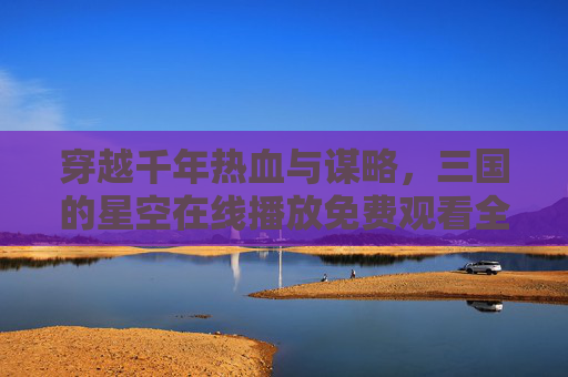 穿越千年热血与谋略,三国的星空在线播放免费观看全攻略,三国热血谋略在线免费观看全攻略 穿越千年热血与谋略,三国的星空在线播放免费观看全攻略,三国热血谋略在线免费观看全攻略
