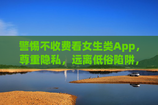 警惕不收费看女生类App，尊重隐私，远离低俗陷阱，警惕不收费看女生类App，尊重隐私，远离低俗陷阱