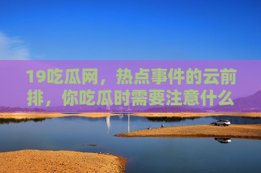 19吃瓜网,热点事件的云前排,你吃瓜时需要注意什么?19吃瓜网,热点云前排,吃瓜注意事项 19吃瓜网,热点事件的云前排,你吃瓜时需要注意什么?19吃瓜网,热点云前排,吃瓜注意事项