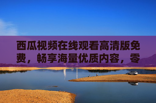 西瓜视频在线观看高清版免费,畅享海量优质内容,零门槛追剧追番看大片,西瓜视频高清免费零门槛,畅享海量追剧追番大片 西瓜视频在线观看高清版免费,畅享海量优质内容,零门槛追剧追番看大片,西瓜视频高清免费零门槛,畅享海量追剧追番大片
