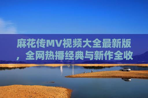 麻花传MV视频大全最新版,全网热播经典与新作全收录,一次看过瘾,麻花传MV大全,最新全网热播经典新作全收录 麻花传MV视频大全最新版,全网热播经典与新作全收录,一次看过瘾,麻花传MV大全,最新全网热播经典新作全收录
