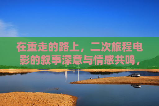 在重走的路上，二次旅程电影的叙事深意与情感共鸣，重走之旅，二次旅程电影的叙事深意与情感共鸣