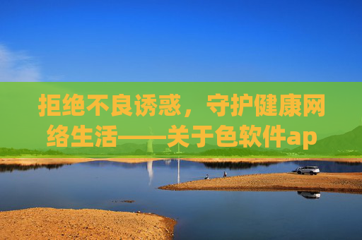 拒绝不良诱惑,守护健康网络生活——关于色软件app网站的警示与正确引导,拒绝色软件app网站诱惑,守护健康网络生活 拒绝不良诱惑,守护健康网络生活——关于色软件app网站的警示与正确引导,拒绝色软件app网站诱惑,守护健康网络生活