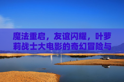 魔法重启,友谊闪耀,叶萝莉战士大电影的奇幻冒险与成长之歌 魔法重启,友谊闪耀,叶萝莉战士大电影的奇幻冒险与成长之歌