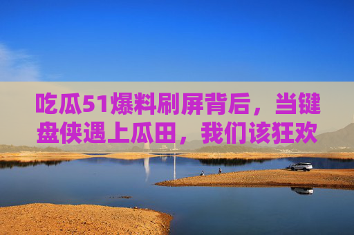 吃瓜51爆料刷屏背后，当键盘侠遇上瓜田，我们该狂欢还是反思？吃瓜狂欢与键盘反思，51爆料刷屏背后的追问