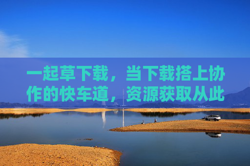 一起草下载,当下载搭上协作的快车道,资源获取从此不孤单,协作下载,高效获取不孤单 一起草下载,当下载搭上协作的快车道,资源获取从此不孤单,协作下载,高效获取不孤单