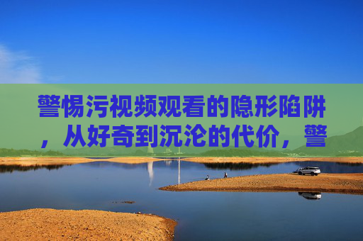 警惕污视频观看的隐形陷阱,从好奇到沉沦的代价,警惕污视频观看的隐形陷阱,从好奇到沉沦的代价 警惕污视频观看的隐形陷阱,从好奇到沉沦的代价,警惕污视频观看的隐形陷阱,从好奇到沉沦的代价