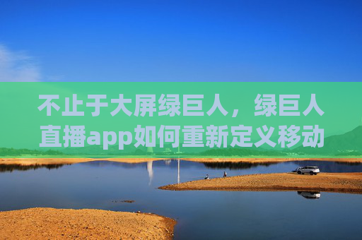 不止于大屏绿巨人,绿巨人直播app如何重新定义移动直播新体验?绿巨人直播app,重新定义移动直播新体验 不止于大屏绿巨人,绿巨人直播app如何重新定义移动直播新体验?绿巨人直播app,重新定义移动直播新体验