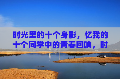 时光里的十个身影,忆我的十个同学中的青春回响,时光身影,青春回响里的十位同学 时光里的十个身影,忆我的十个同学中的青春回响,时光身影,青春回响里的十位同学