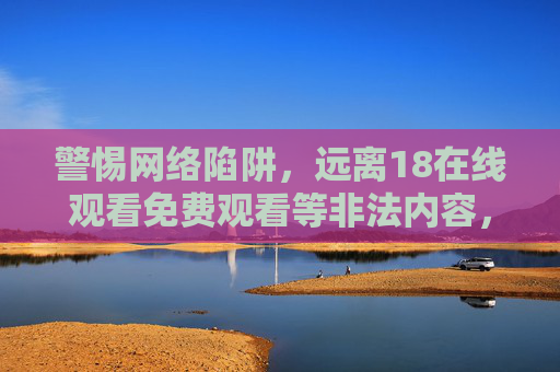 警惕网络陷阱,远离18在线观看免费观看等非法内容,警惕网络陷阱,远离非法18在线观看内容 警惕网络陷阱,远离18在线观看免费观看等非法内容,警惕网络陷阱,远离非法18在线观看内容