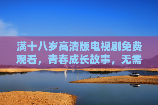 满十八岁高清版电视剧免费观看,青春成长故事,无需付费尽享视觉盛宴,满十八岁高清免费,青春成长视觉盛宴 满十八岁高清版电视剧免费观看,青春成长故事,无需付费尽享视觉盛宴,满十八岁高清免费,青春成长视觉盛宴