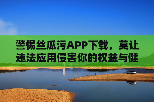 警惕丝瓜污APP下载,莫让违法应用侵害你的权益与健康,警惕丝瓜污APP下载,违法应用侵害权益与健康 警惕丝瓜污APP下载,莫让违法应用侵害你的权益与健康,警惕丝瓜污APP下载,违法应用侵害权益与健康