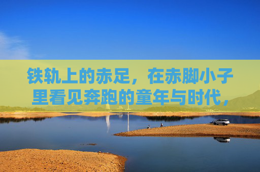 铁轨上的赤足,在赤脚小子里看见奔跑的童年与时代,铁轨赤足,赤脚小子奔跑的童年与时代 铁轨上的赤足,在赤脚小子里看见奔跑的童年与时代,铁轨赤足,赤脚小子奔跑的童年与时代