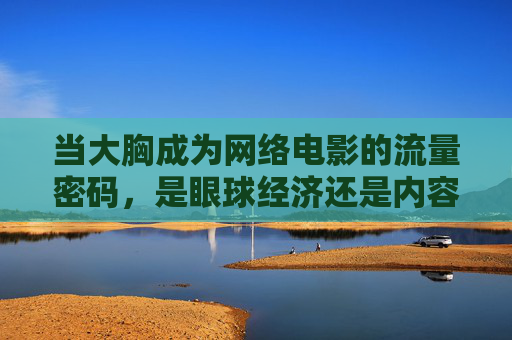 当大胸成为网络电影的流量密码,是眼球经济还是内容陷阱?大胸成网络电影流量密码,眼球经济还是内容陷阱? 当大胸成为网络电影的流量密码,是眼球经济还是内容陷阱?大胸成网络电影流量密码,眼球经济还是内容陷阱?