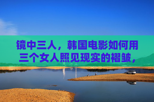 镜中三人,韩国电影如何用三个女人照见现实的褶皱,镜中三人,韩国电影照见现实的女性褶皱 镜中三人,韩国电影如何用三个女人照见现实的褶皱,镜中三人,韩国电影照见现实的女性褶皱