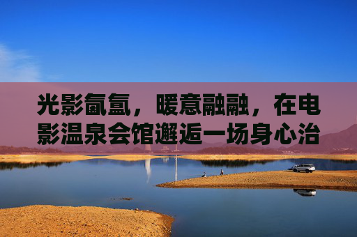 光影氤氲,暖意融融,在电影温泉会馆邂逅一场身心治愈之旅,光影温泉,邂逅一场身心治愈之旅 光影氤氲,暖意融融,在电影温泉会馆邂逅一场身心治愈之旅,光影温泉,邂逅一场身心治愈之旅