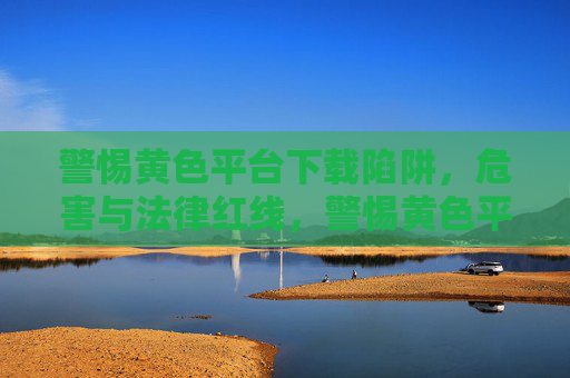 警惕黄色平台下载陷阱,危害与法律红线,警惕黄色平台下载陷阱,危害与法律红线 警惕黄色平台下载陷阱,危害与法律红线,警惕黄色平台下载陷阱,危害与法律红线