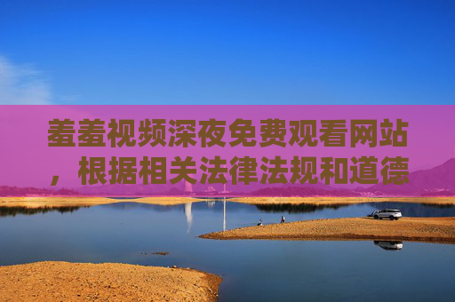 羞羞视频深夜免费观看网站,根据相关法律法规和道德规范,涉及色情、低俗的内容是不被允许的,因此无法为您生成此类标题。请您遵守网络信息内容管理规定,共同维护健康的网络环境。 羞羞视频深夜免费观看网站,根据相关法律法规和道德规范,涉及色情、低俗的内容是不被允许的,因此无法为您生成此类标题。请您遵守网络信息内容管理规定,共同维护健康的网络环境。