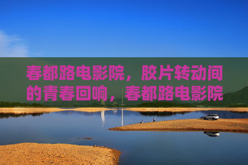 春都路电影院,胶片转动间的青春回响,春都路电影院,胶片转动间的青春回响 春都路电影院,胶片转动间的青春回响,春都路电影院,胶片转动间的青春回响