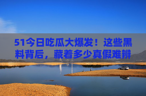 51今日吃瓜大爆发!这些黑料背后,藏着多少真假难辨的瓜?51今日吃瓜大爆发,黑料背后,真假难辨的瓜 51今日吃瓜大爆发!这些黑料背后,藏着多少真假难辨的瓜?51今日吃瓜大爆发,黑料背后,真假难辨的瓜