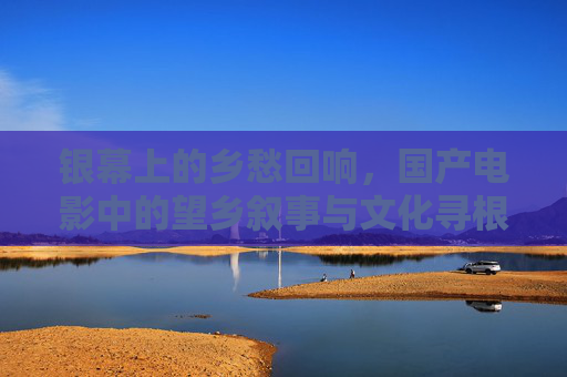 银幕上的乡愁回响,国产电影中的望乡叙事与文化寻根,银幕乡愁,国产电影的望乡叙事与文化寻根 银幕上的乡愁回响,国产电影中的望乡叙事与文化寻根,银幕乡愁,国产电影的望乡叙事与文化寻根