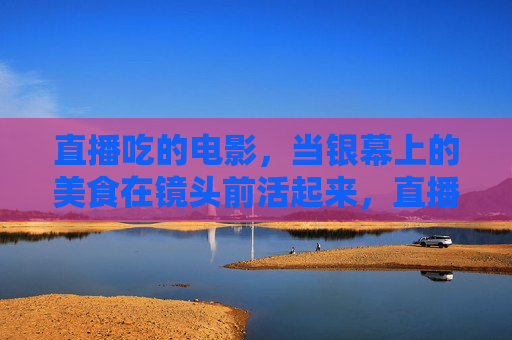 直播吃的电影，当银幕上的美食在镜头前活起来，直播吃电影，银幕美食活起来