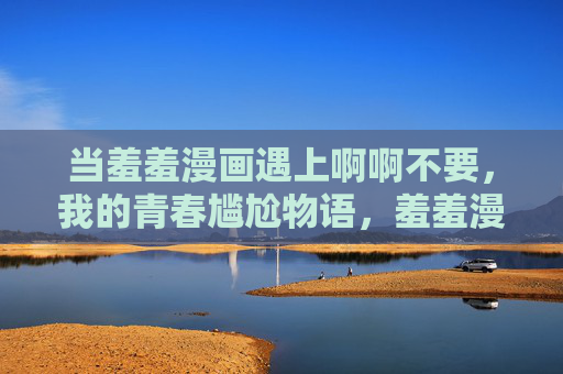 当羞羞漫画遇上啊啊不要,我的青春尴尬物语,羞羞漫画,我的青春尴尬物语 当羞羞漫画遇上啊啊不要,我的青春尴尬物语,羞羞漫画,我的青春尴尬物语