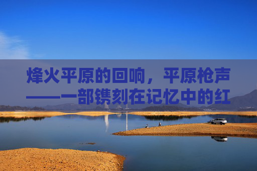 烽火平原的回响，平原枪声——一部镌刻在记忆中的红色经典，烽火平原的红色经典回响