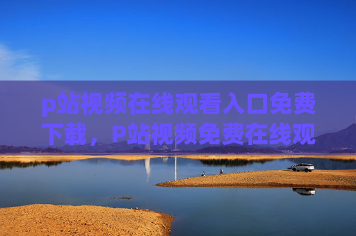 p站视频在线观看入口免费下载,P站视频免费在线观看下载入口 p站视频在线观看入口免费下载,P站视频免费在线观看下载入口