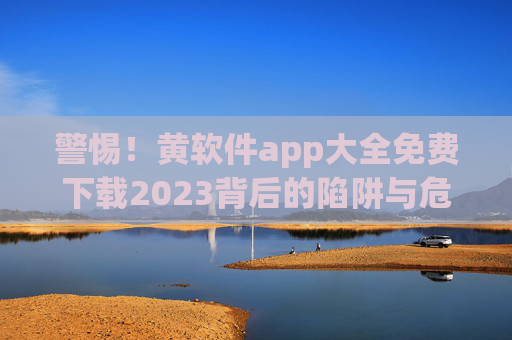 警惕!黄软件app大全免费下载2023背后的陷阱与危害,警惕2023年黄软件app免费下载的陷阱与危害 警惕!黄软件app大全免费下载2023背后的陷阱与危害,警惕2023年黄软件app免费下载的陷阱与危害