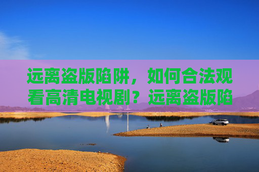 远离盗版陷阱,如何合法观看高清电视剧?远离盗版陷阱,合法观看高清电视剧 远离盗版陷阱,如何合法观看高清电视剧?远离盗版陷阱,合法观看高清电视剧