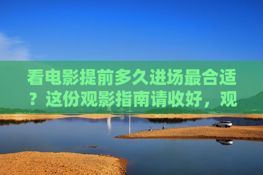 看电影提前多久进场最合适?这份观影指南请收好,观影指南,电影提前多久进场最合适? 看电影提前多久进场最合适?这份观影指南请收好,观影指南,电影提前多久进场最合适?