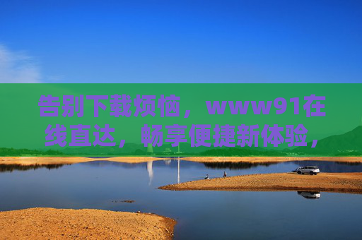 告别下载烦恼，www91在线直达，畅享便捷新体验，告别下载烦恼，www91在线直达便捷新体验
