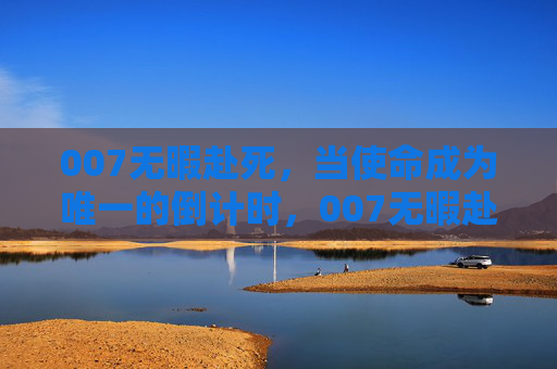 007无暇赴死,当使命成为唯一的倒计时,007无暇赴死,使命倒计时 007无暇赴死,当使命成为唯一的倒计时,007无暇赴死,使命倒计时