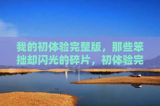 我的初体验完整版,那些笨拙却闪光的碎片,初体验完整版,笨拙而闪光的碎片 我的初体验完整版,那些笨拙却闪光的碎片,初体验完整版,笨拙而闪光的碎片