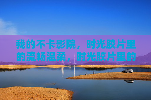 我的不卡影院,时光胶片里的流畅温柔,时光胶片里的流畅温柔 我的不卡影院,时光胶片里的流畅温柔,时光胶片里的流畅温柔